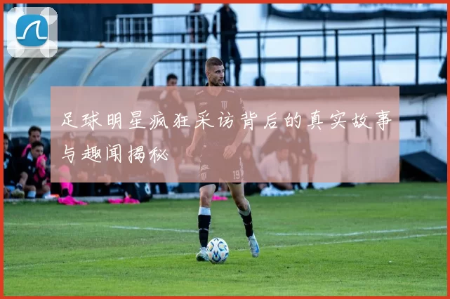 足球明星疯狂采访背后的真实故事与趣闻揭秘