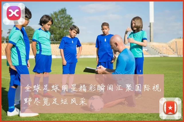 全球足球明星精彩瞬间汇聚国际视野尽览足坛风采
