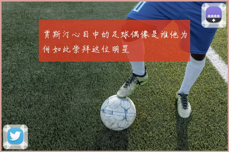 贾斯汀心目中的足球偶像是谁他为何如此崇拜这位明星