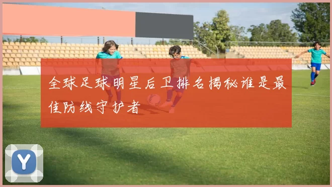 全球足球明星后卫排名揭秘谁是最佳防线守护者