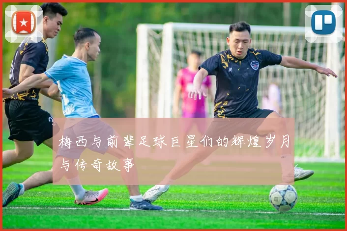 梅西与前辈足球巨星们的辉煌岁月与传奇故事
