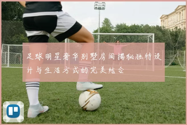 足球明星奢华别墅房间揭秘独特设计与生活方式的完美结合