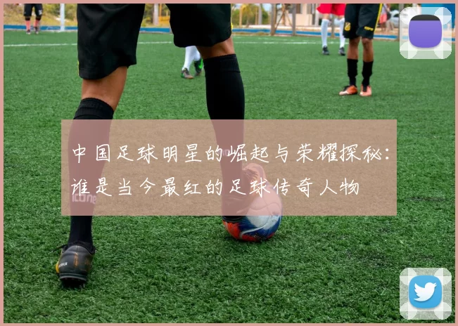 中国足球明星的崛起与荣耀探秘：谁是当今最红的足球传奇人物