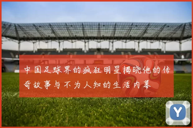 中国足球界的疯狂明星揭晓他的传奇故事与不为人知的生活内幕
