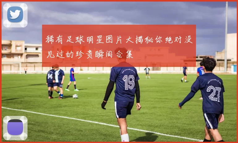 稀有足球明星图片大揭秘你绝对没见过的珍贵瞬间合集