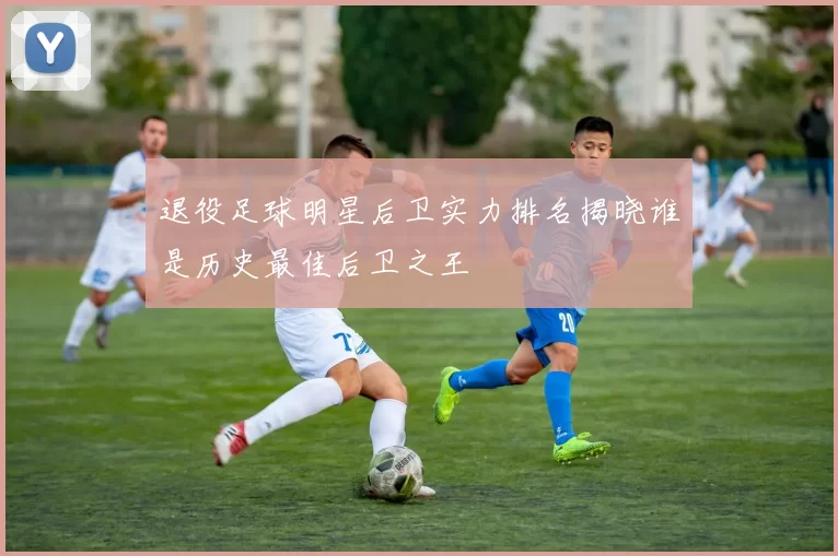 退役足球明星后卫实力排名揭晓谁是历史最佳后卫之王