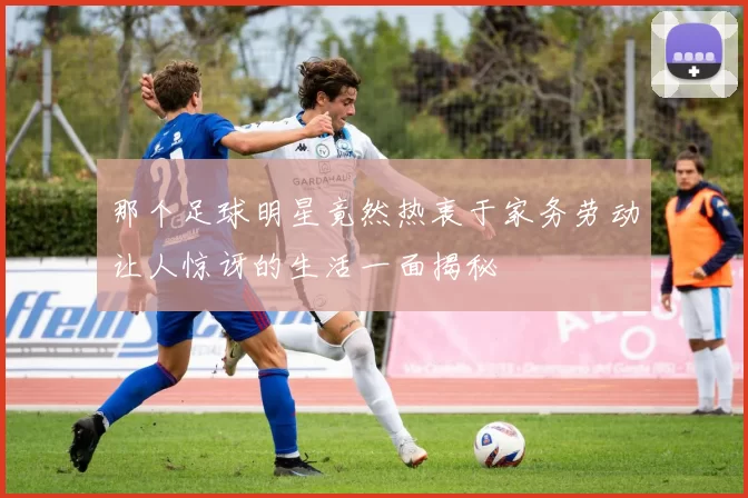 那个足球明星竟然热衷于家务劳动让人惊讶的生活一面揭秘