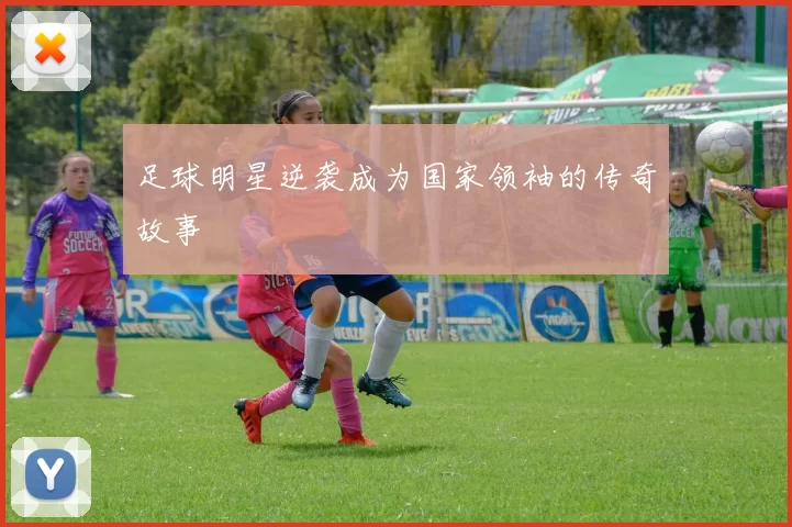 足球明星逆袭成为国家领袖的传奇故事