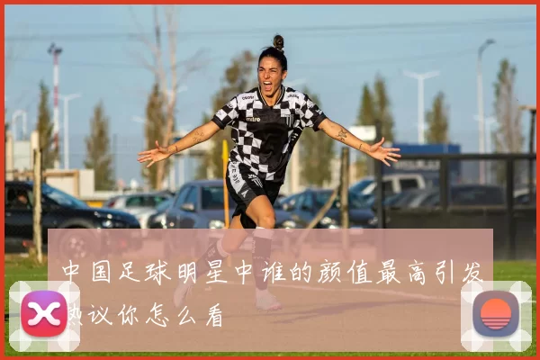 中国足球明星中谁的颜值最高引发热议你怎么看