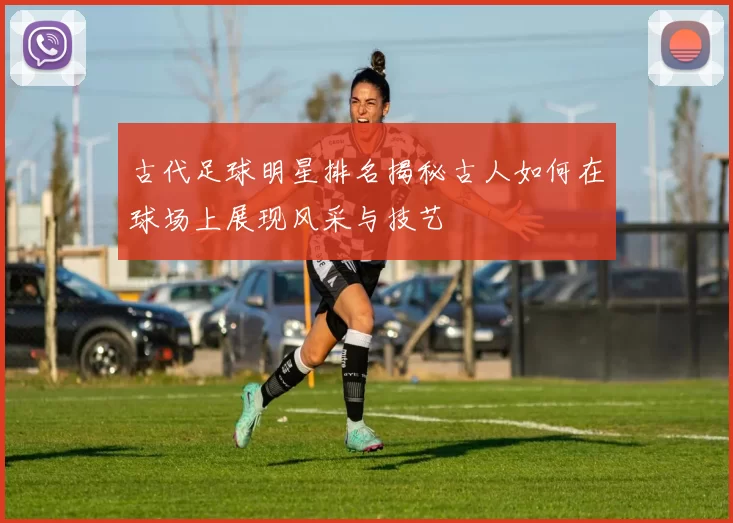 古代足球明星排名揭秘古人如何在球场上展现风采与技艺