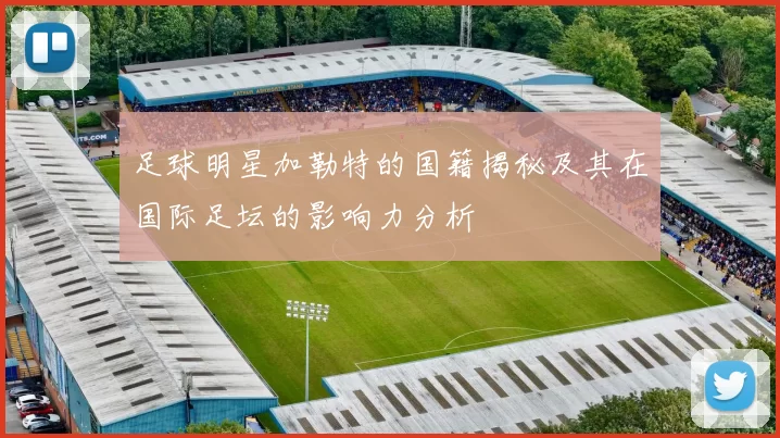 足球明星加勒特的国籍揭秘及其在国际足坛的影响力分析