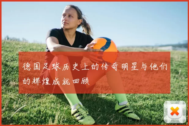 德国足球历史上的传奇明星与他们的辉煌成就回顾