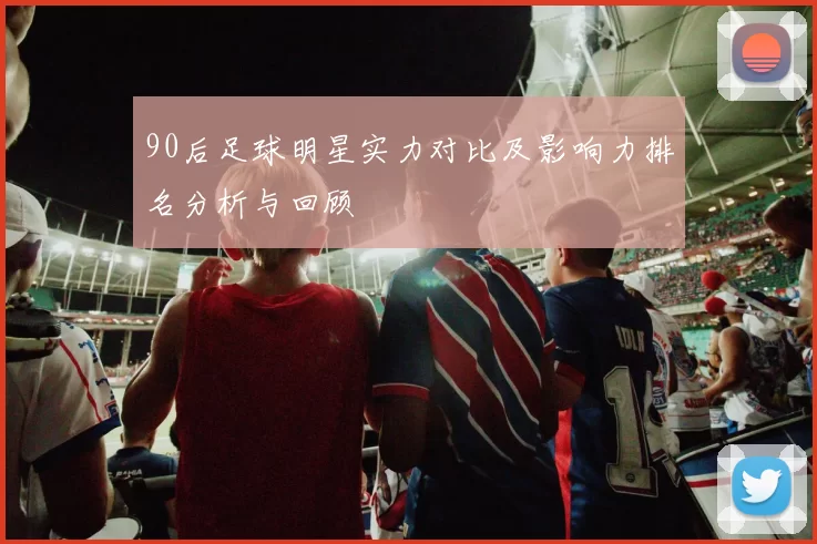 90后足球明星实力对比及影响力排名分析与回顾