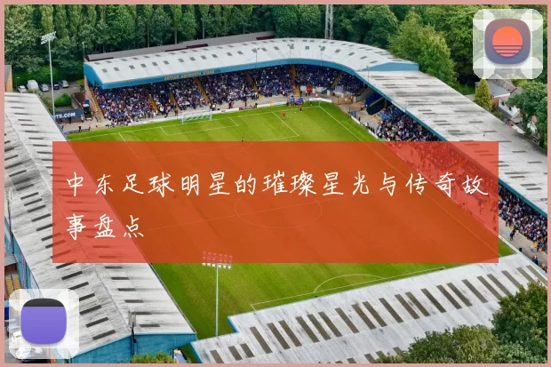 中东足球明星的璀璨星光与传奇故事盘点