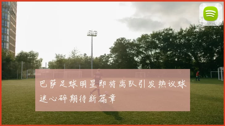 巴萨足球明星即将离队引发热议球迷心碎期待新篇章