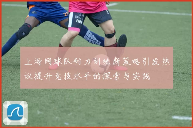 上海网球队耐力训练新策略引发热议提升竞技水平的探索与实践