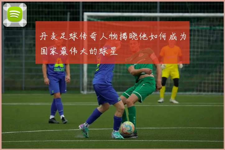 丹麦足球传奇人物揭晓他如何成为国家最伟大的球星