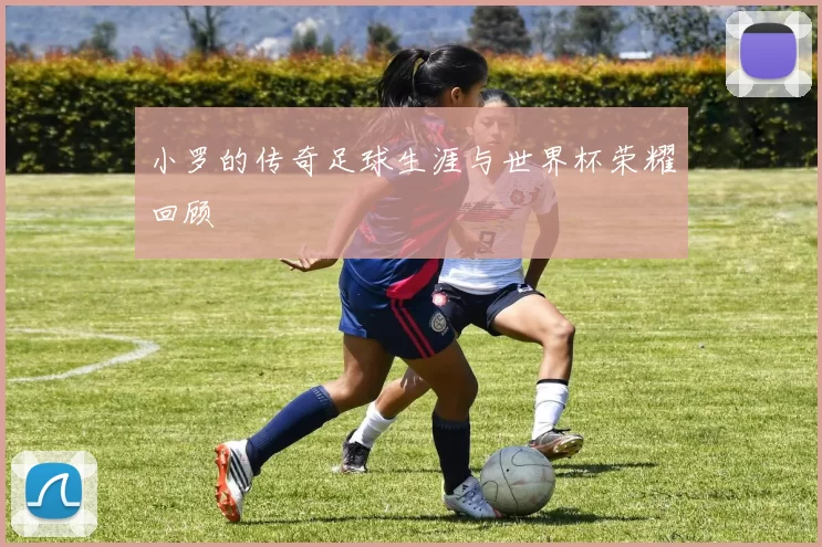 小罗的传奇足球生涯与世界杯荣耀回顾
