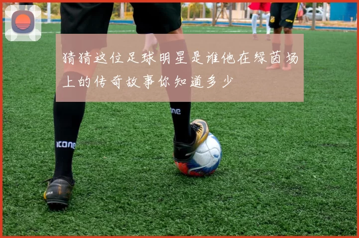 猜猜这位足球明星是谁他在绿茵场上的传奇故事你知道多少