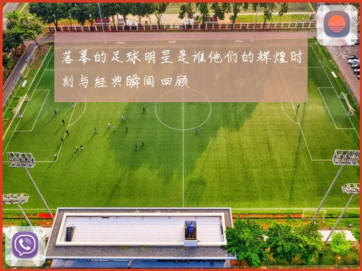 落幕的足球明星是谁他们的辉煌时刻与经典瞬间回顾