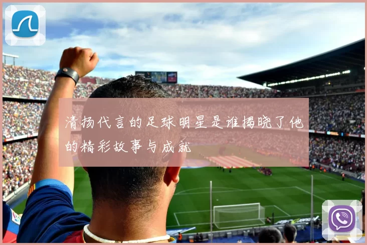 清扬代言的足球明星是谁揭晓了他的精彩故事与成就