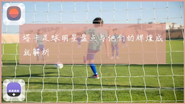 塔卡足球明星盘点与他们的辉煌成就解析