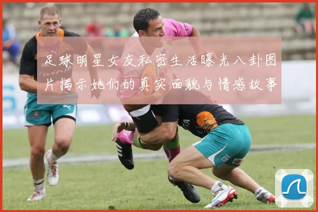 足球明星女友私密生活曝光八卦图片揭示她们的真实面貌与情感故事