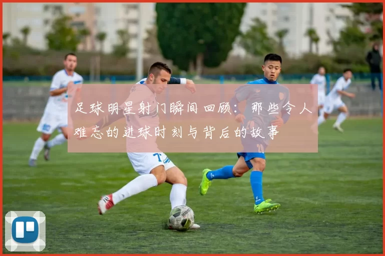 足球明星射门瞬间回顾：那些令人难忘的进球时刻与背后的故事