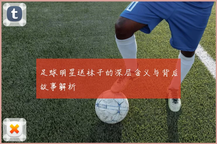 足球明星送袜子的深层含义与背后故事解析
