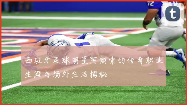 西班牙足球明星阿朗索的传奇职业生涯与场外生活揭秘