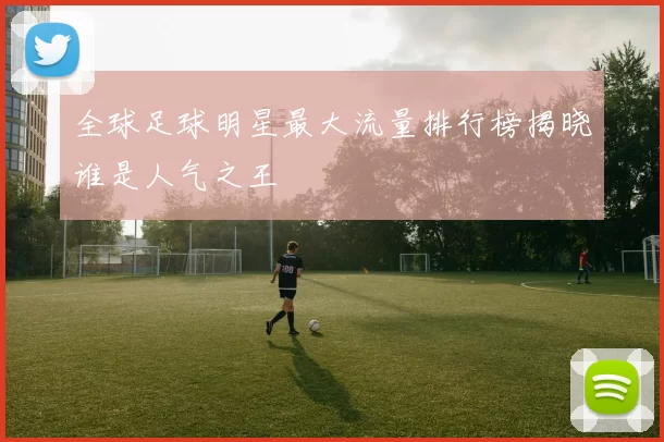 全球足球明星最大流量排行榜揭晓谁是人气之王