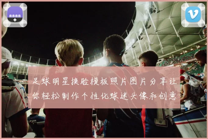 足球明星换脸模板照片图片分享让你轻松制作个性化球迷头像和创意合成作品