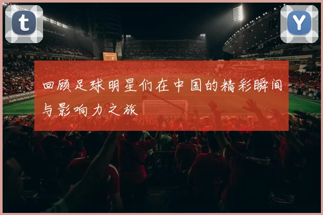 回顾足球明星们在中国的精彩瞬间与影响力之旅