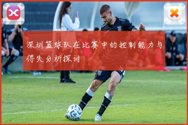 深圳篮球队在比赛中的控制能力与得失分析探讨