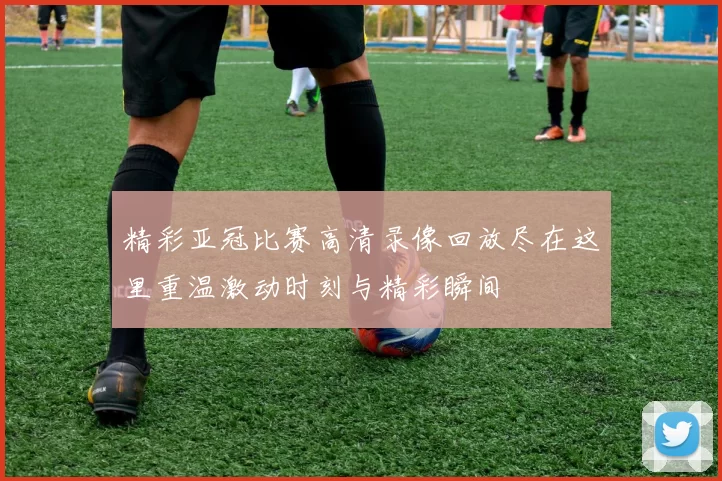 精彩亚冠比赛高清录像回放尽在这里重温激动时刻与精彩瞬间