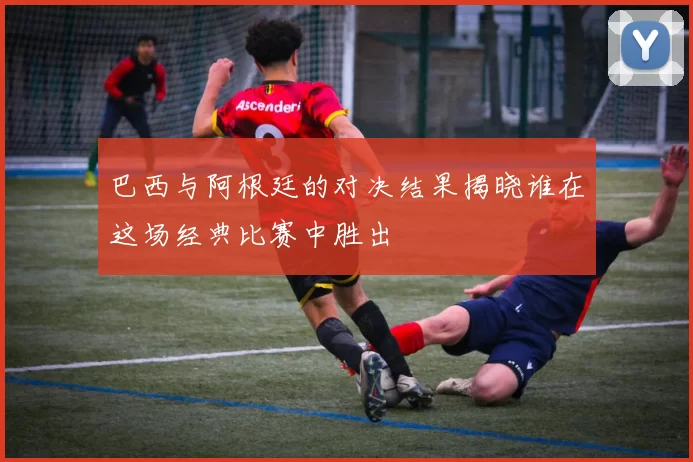 巴西与阿根廷的对决结果揭晓谁在这场经典比赛中胜出