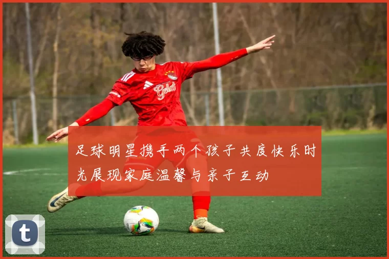 足球明星携手两个孩子共度快乐时光展现家庭温馨与亲子互动