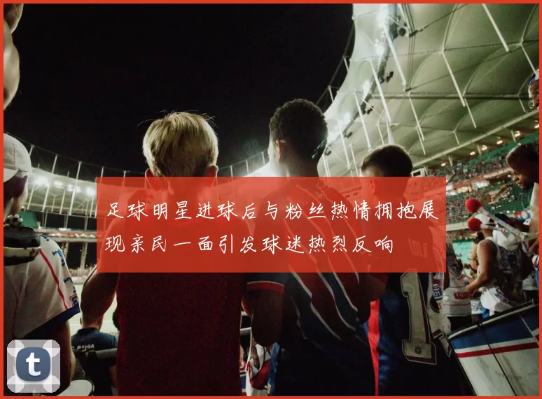 足球明星进球后与粉丝热情拥抱展现亲民一面引发球迷热烈反响