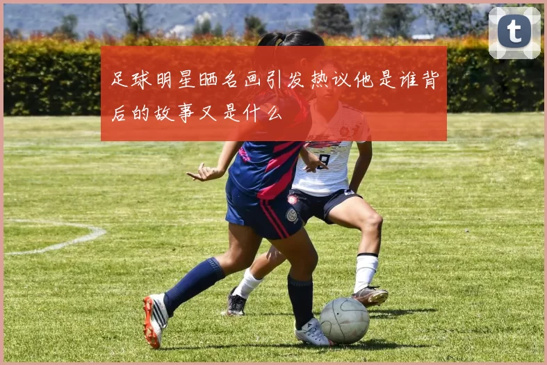 足球明星晒名画引发热议他是谁背后的故事又是什么