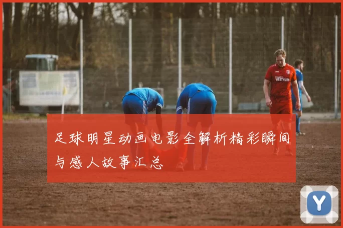 足球明星动画电影全解析精彩瞬间与感人故事汇总