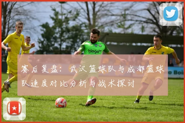 赛后复盘：武汉篮球队与成都篮球队速度对比分析与战术探讨