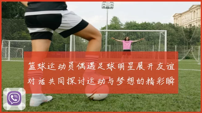 篮球运动员偶遇足球明星展开友谊对话共同探讨运动与梦想的精彩瞬间
