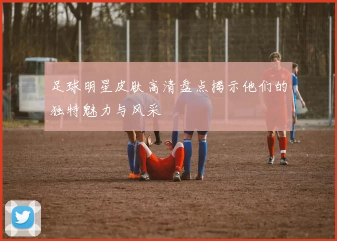 足球明星皮肤高清盘点揭示他们的独特魅力与风采