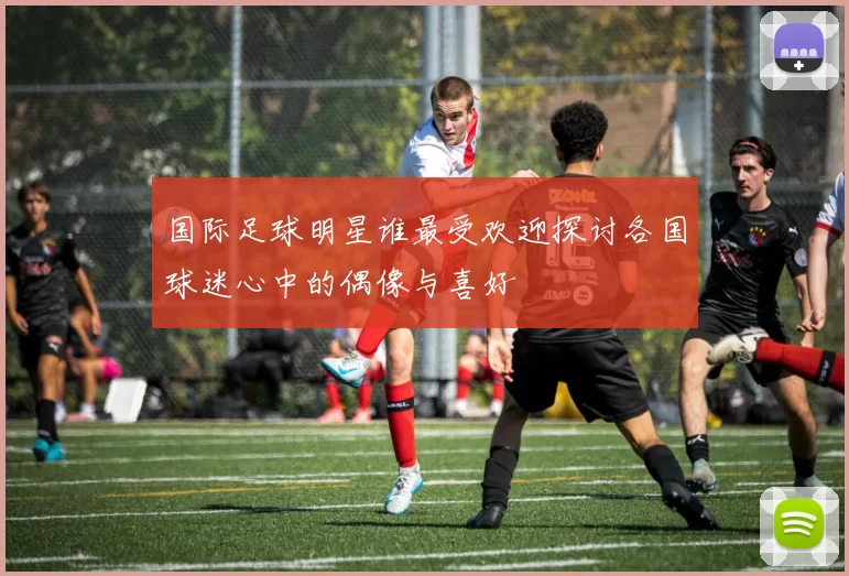 国际足球明星谁最受欢迎探讨各国球迷心中的偶像与喜好