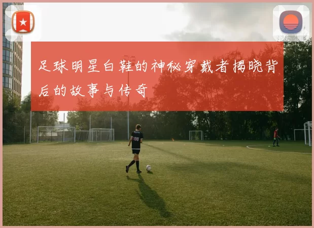 足球明星白鞋的神秘穿戴者揭晓背后的故事与传奇