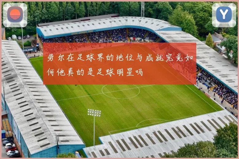 劳尔在足球界的地位与成就究竟如何他真的是足球明星吗