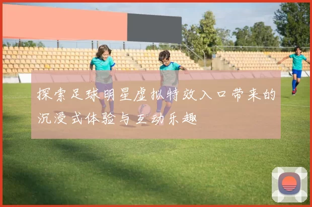 探索足球明星虚拟特效入口带来的沉浸式体验与互动乐趣