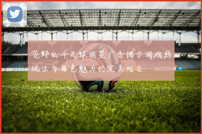 荒野乱斗足球明星广告揭示游戏新玩法与角色魅力的完美结合