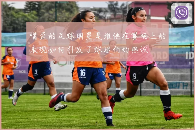 嘴歪的足球明星是谁他在赛场上的表现如何引发了球迷们的热议