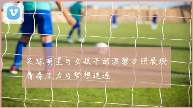 足球明星与女孩子的温馨合照展现青春活力与梦想追逐